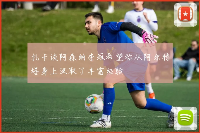 扎卡谈阿森纳夺冠希望称从阿尔特塔身上汲取了丰富经验