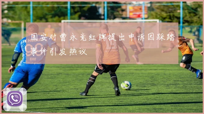 国安对曹永竞红牌提出申诉因踩踏事件引发热议