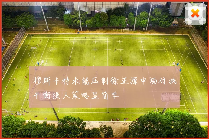 穆斯卡特未能压制徐正源中场对抗平衡换人策略显简单