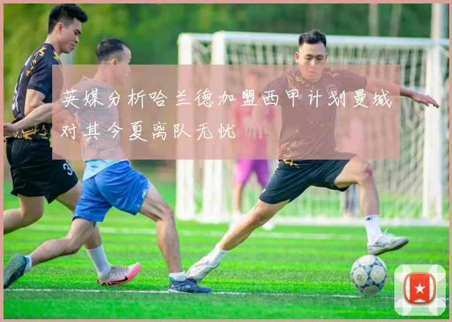 英媒分析哈兰德加盟西甲计划曼城对其今夏离队无忧
