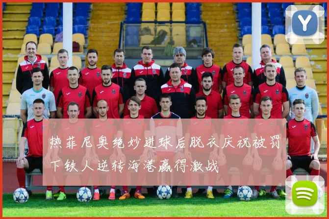 热菲尼奥绝妙进球后脱衣庆祝被罚下铁人逆转海港赢得激战