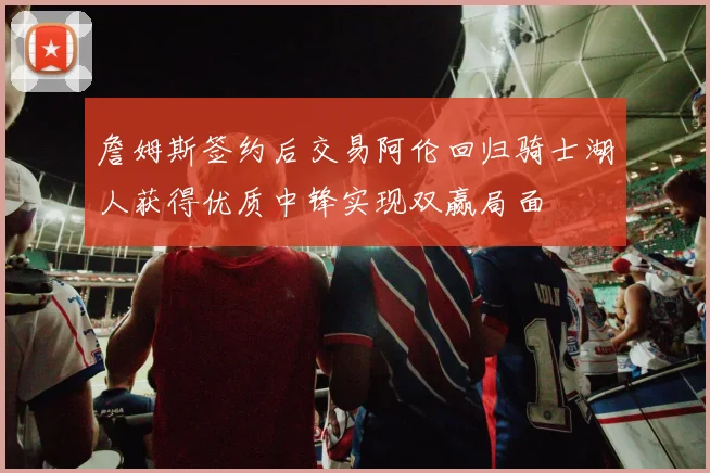 詹姆斯签约后交易阿伦回归骑士湖人获得优质中锋实现双赢局面