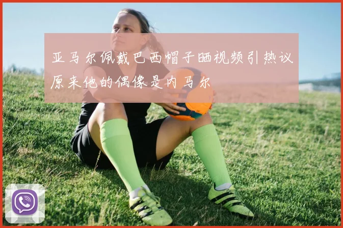 亚马尔佩戴巴西帽子晒视频引热议原来他的偶像是内马尔