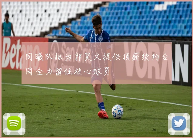 同曦队拟为郭昊文提供顶薪续约合同全力留住核心球员