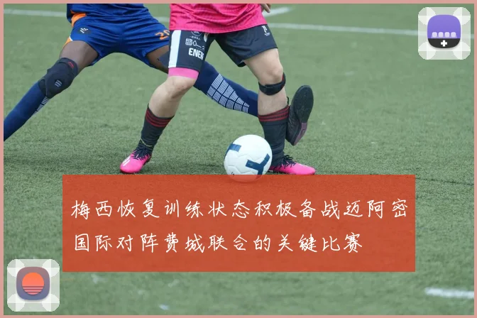 梅西恢复训练状态积极备战迈阿密国际对阵费城联合的关键比赛