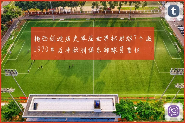 梅西创造历史单届世界杯进球7个成1970年后非欧洲俱乐部球员首位