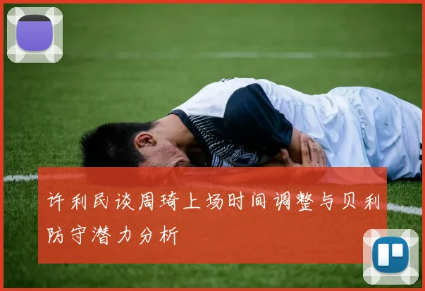 许利民谈周琦上场时间调整与贝利防守潜力分析