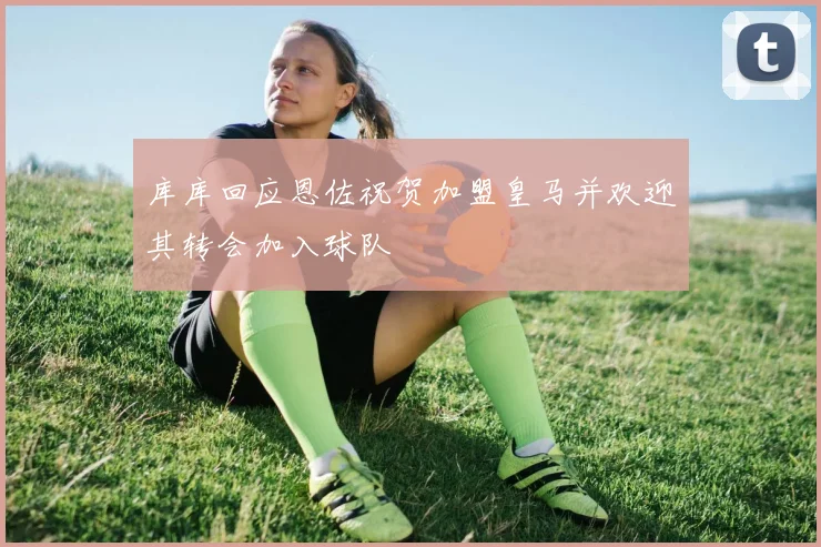 库库回应恩佐祝贺加盟皇马并欢迎其转会加入球队