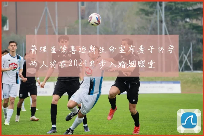普理查德喜迎新生命宣布妻子怀孕两人将在2024年步入婚姻殿堂