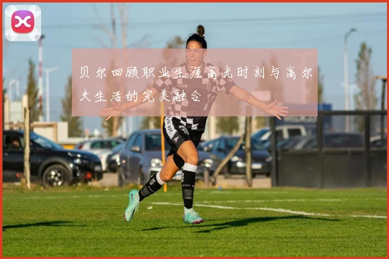 贝尔回顾职业生涯高光时刻与高尔夫生活的完美融合