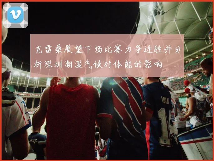 克雷桑展望下场比赛力争连胜并分析深圳潮湿气候对体能的影响