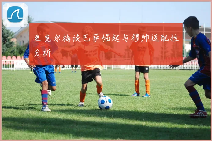 里克尔梅谈巴萨崛起与穆帅适配性分析