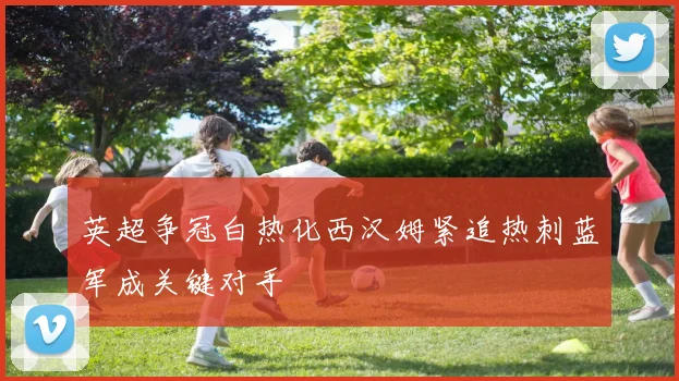 英超争冠白热化西汉姆紧追热刺蓝军成关键对手