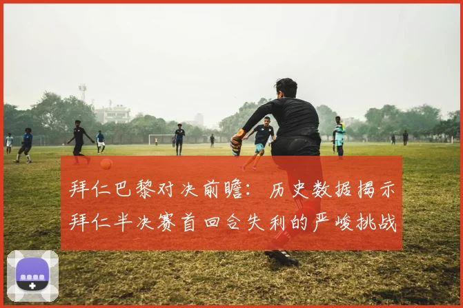 拜仁巴黎对决前瞻：历史数据揭示拜仁半决赛首回合失利的严峻挑战