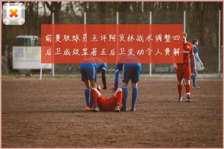 前曼联球员点评阿莫林战术调整四后卫成效显著五后卫变动令人费解