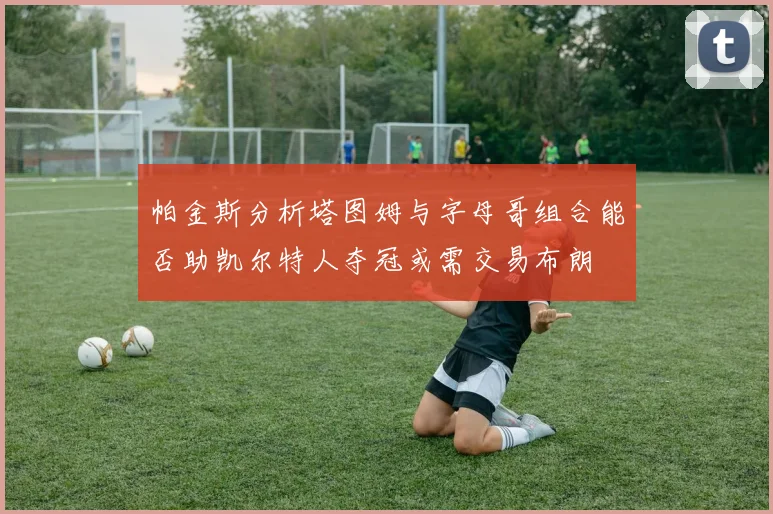 帕金斯分析塔图姆与字母哥组合能否助凯尔特人夺冠或需交易布朗