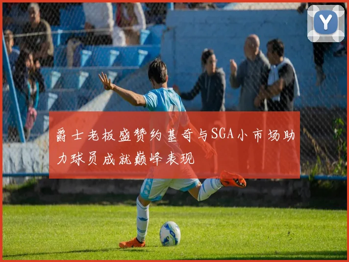 爵士老板盛赞约基奇与SGA小市场助力球员成就巅峰表现