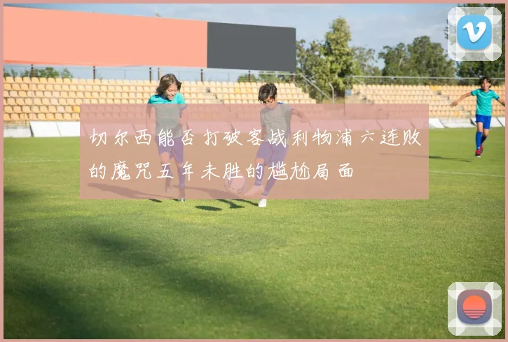 切尔西能否打破客战利物浦六连败的魔咒五年未胜的尴尬局面