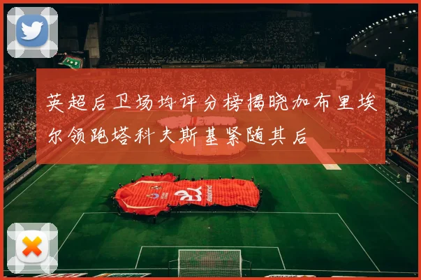 英超后卫场均评分榜揭晓加布里埃尔领跑塔科夫斯基紧随其后