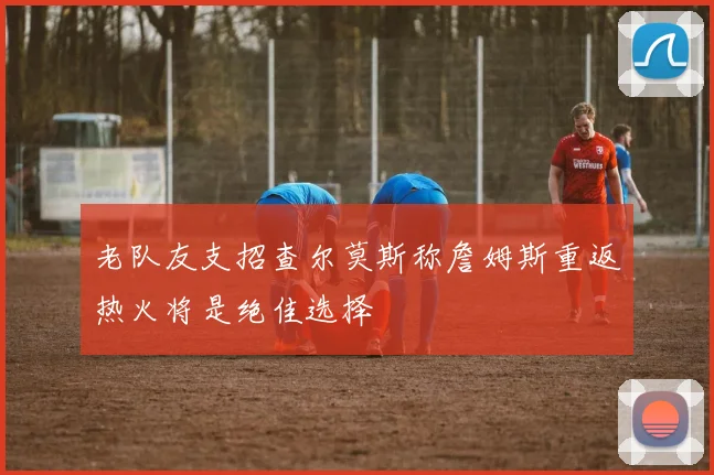 老队友支招查尔莫斯称詹姆斯重返热火将是绝佳选择
