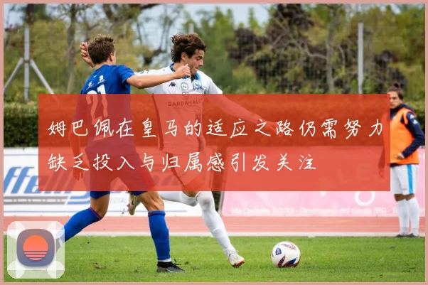 姆巴佩在皇马的适应之路仍需努力缺乏投入与归属感引发关注