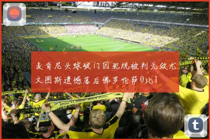 麦肯尼头球破门因犯规被判无效尤文图斯遗憾落后佛罗伦萨0比1
