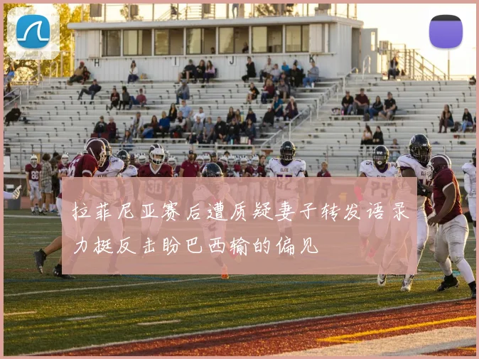 拉菲尼亚赛后遭质疑妻子转发语录力挺反击盼巴西输的偏见